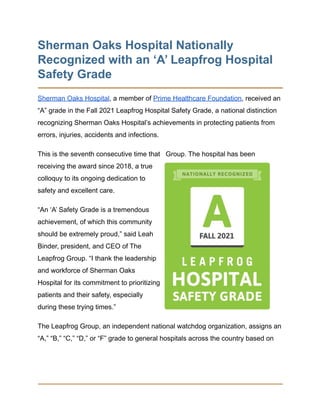 Sherman Oaks Hospital Nationally
Recognized with an ‘A’ Leapfrog Hospital
Safety Grade
Sherman Oaks Hospital, a member of Prime Healthcare Foundation, received an
“A” grade in the Fall 2021 Leapfrog Hospital Safety Grade, a national distinction
recognizing Sherman Oaks Hospital’s achievements in protecting patients from
errors, injuries, accidents and infections.
This is the seventh consecutive time that Group. The hospital has been
receiving the award since 2018, a true
colloquy to its ongoing dedication to
safety and excellent care.
“An ‘A’ Safety Grade is a tremendous
achievement, of which this community
should be extremely proud,” said Leah
Binder, president, and CEO of The
Leapfrog Group. “I thank the leadership
and workforce of Sherman Oaks
Hospital for its commitment to prioritizing
patients and their safety, especially
during these trying times.”
The Leapfrog Group, an independent national watchdog organization, assigns an
“A,” “B,” “C,” “D,” or “F” grade to general hospitals across the country based on
 