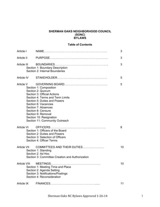 Sherman Oaks NC Bylaws Approved 1-26-14 1
SHERMAN OAKS NEIGHBORHOOD COUNCIL
(SONC)
BYLAWS
Table of Contents
Article I NAME………………………………………………………… 3
Article II PURPOSE……………………………………………………. 3
Article III BOUNDARIES……………………………………………….. 3
Section 1: Boundary Description
Section 2: Internal Boundaries
Article IV STAKEHOLDER……………………………………………. 5
Article V GOVERNING BOARD……………………………………… 5
Section 1: Composition
Section 2: Quorum
Section 3: Official Actions
Section 4: Terms and Term Limits
Section 5: Duties and Powers
Section 6: Vacancies
Section 7: Absences
Section 8: Censure
Section 9: Removal
Section 10: Resignation
Section 11: Community Outreach
Article VI OFFICERS……………………………………………….… 8
Section 1: Officers of the Board
Section 2: Duties and Powers
Section 3: Selection of Officers
Section 4: Officer Terms
Article VII COMMITTEES AND THEIR DUTIES……….……….… 10
Section 1: Standing
Section 2: Ad Hoc
Section 3: Committee Creation and Authorization
Article VIII MEETINGS……………….…………………………… 10
Section 1: Meeting Time and Place
Section 2: Agenda Setting
Section 3: Notifications/Postings
Section 4: Reconsideration
Article IX FINANCES……….……….………………………...... 11
 