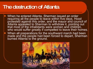 The destruction of Atlanta When he entered Atlanta, Sherman issued an order requiring all the people to leave within five days. Hood protested against this order, and the mayor and council of Atlanta appealed to Sherman to withdraw it, pointing out that most of the inhabitants were women and children, who would suffer greatly if compelled to leave their homes.  When all preparations for the southward march had been made and the people had been forced to depart, Sherman burned Atlanta to the ground.  