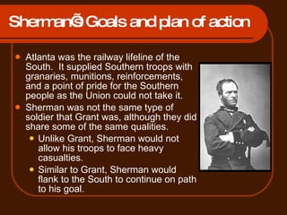 Sherman’s Goals and plan of action Atlanta was the railway lifeline of the South.  It supplied Southern troops with granaries, munitions, reinforcements, and a point of pride for the Southern people as the Union could not take it. Sherman was not the same type of soldier that Grant was, although they did share some of the same qualities.  Unlike Grant, Sherman would not allow his troops to face heavy casualties. Similar to Grant, Sherman would flank to the South to continue on path to his goal. 