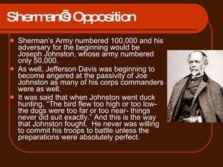 Sherman’s Opposition Sherman’s Army numbered 100,000 and his adversary for the beginning would be Joseph Johnston, whose army numbered only 50,000.  As well, Jefferson Davis was beginning to become angered at the passivity of Joe Johnston as many of his corps commanders were as well.  It was said that when Johnston went duck hunting, “The bird flew too high or too low- the dogs were too far or too near- things never did suit exactly.” And this is the way that Johnston fought.  He never was willing to commit his troops to battle unless the preparations were absolutely perfect.  