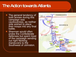 The Action towards Atlanta The general tendency of both armies during this campaign was cautiousness, as neither side wished to place their troops into any final battle. Sherman would often probe the Confederate defenses but spent most of the campaign sending out right flanking maneuvers to the Southwest of Johnston. 