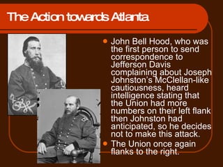 The Action towards Atlanta John Bell Hood, who was the first person to send correspondence to Jefferson Davis complaining about Joseph Johnston’s McClellan-like cautiousness, heard intelligence stating that the Union had more numbers on their left flank then Johnston had anticipated, so he decides not to make this attack. The Union once again flanks to the right. 