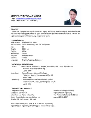 SERNALYN RAGADA GALAY
EMAIL: marryshernalyn.galay@yahoo.com
MOBILE NO: +971 52 742 5230 (UAE)
OBJECTIVE
To work for a progressive organization in a highly motivating and challenging environment that
provides the best opportunities to grow and utilize my potential to the fullest to achieve the
organization’s goal while achieving my personal goals.
PERSONAL DATA
Date of birth: September 19, 1989
Place of birth: Aurora Zamboanga del Sur, Philippines
Age: 28
Height: 165.1 cm
Weight: 46 kg.
Nationality: Filipino
Religion: Roman Catholic
Gender: Female
Language: English, Tagalog, Cebuano
EDUCATIONAL BACKGROUND
Tertiary: North Central Mindanao Colleges ,Maranding Lala, Lanao del Norte,Ph
Bachelor of Science in Nursing
March 2009
Secondary: Aurora Pioneers Memorial College
Poblacion, Aurora, Zamboanga del Sur, Ph
March 2006
Elementary: Commonwealth Central Elementary School
Commonwealth Aurora, Zambonga del Sur,Ph
March 2002
TRAININGS AND SEMINARS
Caregiver Training First Aid Training (Standard)
Calabayan Ozamis City Iligan Chapter, Iligan City
Salavation and Praise Fellowship- The Philippine National Red Cross
Happy Church Bethesda Foundation, Inc. August 27-30, 2007
October 08, 2007-January 05, 2008
Basic Life Support (BLS-CPR FOR HEALTHCARE PROVIDER)
Iligan Chapter, Iligan City (The Philippine National Red Cross)
 