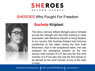 SHEROES Who Fought For Freedom
Sucheta Kriplani
The extra- ordinary brilliant Bengali Lady of Ambala
proved her strength and will while working in close
association with Mahatma Gandhi to bring freedom
to our country. Mrs Sucheta Kriplani had immense
contribution to the nation during the Quit India
Movement. Due to her exceptional talent, she was
assigned the prestigious position as the first
woman chief minister of U.P. Not only the first chief
minister of U.P but also she was the first woman to
be elected as the chief minister of any of the state
in India.
facebook.com/sheroesindia twitter.com/SHEROESIndia www.sheroes.in| |
 