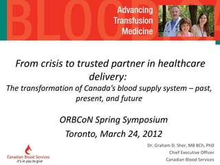   From crisis to trusted partner in healthcare delivery:  The transformation of Canada’s blood supply system – past, present, and future ORBCoN Spring Symposium Toronto, March 24, 2012 Dr. Graham D. Sher, MB BCh, PhD Chief Executive Officer Canadian Blood Services 
