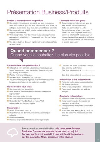 13
Présentation Business/Produits
Soirées d’information sur les produits
	 Une très bonne manière de faire savoir aux gens ce que vous
faites est d’inviter un groupe d’amis, de membres de la famille, de
collègues ou de voisins chez vous, dans une ambiance conviviale
	 Une présentation de 45 à 60 minutes portant sur les produits et
l’opportunité financière
	 Vente des produits. Fixer des rendez-vous avec des personnes
qui montrent de l’intérêt pour l’opportunité financière ou d’autres
présentations
	 Une bonne façon de découvrir rapidement les produits avec l’aide
de votre parrain
Comment faire une présentation ?	
	 S’il s’agit de votre première présentation, n’oubliez pas que
vous n’êtes pas seul ; votre parrain sera là pour vous guider
tout au long du processus
	 Planifiez l’événement à l’avance
	 Les gens aiment être invités chez quelqu’un
	 Nous recommandons d’organiser un événement le soir, mais
l’organiser dans la journée est également possible
Qu’est-ce qu’il vous faut ?	
	 Une présentation sur les produits
	 De la littérature pertinente qui vous servira durant et après
la présentation
	 Des brochures sur les produits
	 Des formulaires de commande de produits
	 Un combo Start Your Biz/Touch of Forever/Vital5
	 et éventuellement d’autres produits
Préparation :
	 Arrivez 30 minutes à l’avance
	 De préférence, pas d’enfants, ni d’animaux domestiques
présents
	 Offrez des friandises
	 Disposez les produits et brochures d’une façon simple
Comment inviter des gens ?
	 Demandez personnellement aux gens de
venir assister à votre présentation :
	 “Salut xxx, comment ça va… etc.
	 Dis, qu’est-ce que tu fais …. soir/matin ?
	 Parfait ! J’ai invité un groupe d’amis pour
prendre le café/l’apéritif, parce que j’ai un
nouveau business/une nouvelle activité dans
laquelle je me suis lancée. Ce serait sympa si
tu pouvais aussi venir.”
	 Contactez vos invités 24 heures à l’avance
pour avoir leur confirmation
Date de la présentation : le ......... /......... /......
Date de la présentation : le ......... /......... /......
Introduction d’une présentation :
	 Remerciez toutes les personnes présentes
	 Racontez votre histoire
	 Parlez un peu des produits – faites simple
	 Faites passer les produits afin qu’ils les
essayent
Boucler la présentation :
	 Remerciez tout le monde pour la collaboration
	 Notez les commandes et encaissez les
paiements le soir-même
	 Fixez des rendez-vous pour la présentation
suivante
	 Notez dans votre agenda des rendez-vous
avec des personnes intéressées par votre
business
Prenez ceci en considération : de nombreux Forever
Business Owners couronnés de succès ont rejoint
Forever après avoir assisté à une soirée d’informations
sur les produits. Alors, saisissez votre chance !
Quand commencer ?
Quand vous le souhaitez. Le plus vite possible !
 