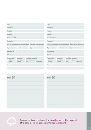 19
Prenez ceci en considération : un de ces profils pourrait
être celui de votre prochain Senior Manager !
Notes Notes
Nom
Téléphone
Portable
Adresse
Code Postal/Ville
Profession
État civil célibataire/en concubinage/marié(e) Permis de conduire oui/non
Âge		 Enfants	 Âges
Motivé(e) par
Objectif	
Personnalité 	 indépendant	 accessible / facile à vivre	
altruiste	 ouvert d’esprit	 couronné de succès
confiant 	 insatisfait	 local	 	 professionnel 	
Autre, à savoir
Nom
Téléphone
Portable
Adresse
Code Postal/Ville
Profession
État civil célibataire/en concubinage/marié(e) Permis de conduire oui/non
Âge		 Enfants	 Âges
Motivé(e) par
Objectif	
Personnalité 	 indépendant	 accessible / facile à vivre	
altruiste	 ouvert d’esprit	 couronné de succès
confiant 	 insatisfait	 local	 	 professionnel 	
Autre, à savoir
 