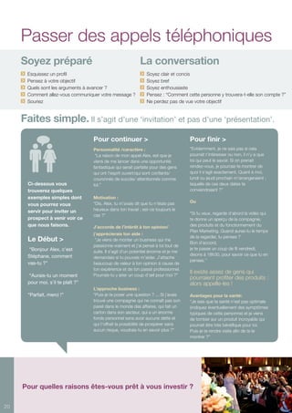 20
Soyez préparé	 La conversation
Esquissez un profil	 Soyez clair et concis
Pensez à votre objectif	 Soyez bref
Quels sont les arguments à avancer ?	 Soyez enthousiaste
Comment allez-vous communiquer votre message ?	 Pensez : “Comment cette personne y trouvera-t-elle son compte ?”
Souriez	 Ne perdez pas de vue votre objectif
Faites simple. Il s’agit d’une ‘invitation’ et pas d’une ‘présentation’.
Ci-dessous vous
trouverez quelques
exemples simples dont
vous pourrez vous
servir pour inviter un
prospect à venir voir ce
que nous faisons.
Le Début >
“Bonjour Alex, c’est
Stéphane, comment
vas-tu ?”
“Aurais-tu un moment
pour moi, s’il te plaît ?”
“Parfait, merci !”
Pour finir >
“Evidemment, je ne sais pas si cela
pourrait t’intéresser ou non, il n’y a que
toi qui peut le savoir. Si on prenait
rendez-vous, je pourrais te montrer de
quoi il s’agit exactement. Quant à moi,
lundi ou jeudi prochain m’arrangeraient ;
laquelle de ces deux dates te
conviendraient ?”
Ou
“Si tu veux, regarde d’abord la vidéo qui
te donne un aperçu de la compagnie,
des produits et du fonctionnement du
Plan Marketing. Quand auras-tu le temps
de la regarder, tu penses ?
Bon d’accord,
je te passe un coup de fil vendredi,
disons à 18h30, pour savoir ce que tu en
penses.‘’
Il existe assez de gens qui
pourraient profiter des produits :
alors appelle-les !
Avantages pour la santé:
“Je sais que ta santé n’est pas optimale
(indiquez éventuellement des symptômes
typiques de cette personne) et je viens
de tomber sur un produit incroyable qui
pourrait être très bénéfique pour toi.
Puis-je te rendre visite afin de te le
montrer ?”
Pour continuer >
Personnalité /caractère :
“La raison de mon appel Alex, est que je
viens de me lancer dans une opportunité
fantastique qui serait parfaite pour des gens
qui ont l’esprit ouvert/qui sont confiants/
couronnés de succès/ attentionnés comme
toi.”
Motivation :
“Dis, Alex, tu m’avais dit que tu n’étais pas
heureux dans ton travail ; est-ce toujours le
cas ?”
J’accorde de l’intérêt à ton opinion/
j’apprécierais ton aide :
“Je viens de monter un business qui me
passionne vraiment et j’ai pensé à toi tout de
suite. Il s’agit d’un potentiel énorme et je me
demandais si tu pouvais m’aider. J’attache
beaucoup de valeur à ton opinion à cause de
ton expérience et de ton passé professionnel.
Pourrais-tu y jeter un coup d’œil pour moi ?”
L’approche business :
“Puis-je te poser une question ? ... Si j’avais
trouvé une compagnie qui ne connaît pas son
pareil dans le monde des affaires, qui fait un
carton dans son secteur, qui a un énorme
fonds personnel sans avoir aucune dette et
qui t’offrait la possibilité de prospérer sans
aucun risque, voudrais-tu en savoir plus ?”
Passer des appels téléphoniques
Pour quelles raisons êtes-vous prêt à vous investir ?
 