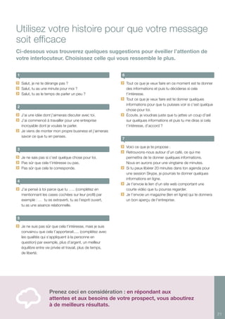 21
1
	 Salut, je ne te dérange pas ?
	 Salut, tu as une minute pour moi ?
	 Salut, tu as le temps de parler un peu ?
2
	 J’ai une idée dont j’aimerais discuter avec toi.
	 J’ai commencé à travailler pour une entreprise
incroyable dont je voulais te parler.
	 Je viens de monter mon propre business et j’aimerais
savoir ce que tu en penses.
3
	 Je ne sais pas si c’est quelque chose pour toi.
	 Pas sûr que cela t’intéresse ou pas.
	 Pas sûr que cela te corresponde.
4
	 J’ai pensé à toi parce que tu ….. (complétez en
mentionnant les cases cochées sur leur profil) par
exemple : … tu es extraverti, tu as l’esprit ouvert,
tu as une aisance relationnelle.
5
	 Je ne suis pas sûr que cela t’intéresse, mais je suis
convaincu que cela t’apporterait..... (complétez avec
les qualités qui s’appliquent à la personne en
question) par exemple, plus d’argent, un meilleur
équilibre entre vie privée et travail, plus de temps,
de liberté.
6
	 Tout ce que je veux faire en ce moment est te donner
des informations et puis tu décideras si cela
t’intéresse.
	 Tout ce que je veux faire est te donner quelques
informations pour que tu puisses voir si c’est quelque
chose pour toi.
	 Écoute, je voudrais juste que tu jettes un coup d’œil
sur quelques informations et puis tu me diras si cela
t’intéresse, d’accord ?
7
	 Voici ce que je te propose :
	 Retrouvons-nous autour d’un café, ce qui me
permettra de te donner quelques informations.
Nous en aurons pour une vingtaine de minutes.
	 Si tu peux libérer 20 minutes dans ton agenda pour
une session Skype, je pourrais te donner quelques
informations en ligne.
	 Je t’envoie le lien d’un site web comportant une
courte vidéo que tu pourras regarder.
	 Je t’envoie un magazine (lien en ligne) qui te donnera
un bon aperçu de l’entreprise.
Utilisez votre histoire pour que votre message
soit efficace
Ci-dessous vous trouverez quelques suggestions pour éveiller l’attention de
votre interlocuteur. Choisissez celle qui vous ressemble le plus.
Prenez ceci en considération : en répondant aux
attentes et aux besoins de votre prospect, vous aboutirez
à de meilleurs résultats.
 