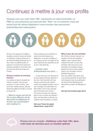 23
Afin de vous apporter de meilleurs
résultats, prenez le temps de remplir
un profil pour chaque personne ou
de noter les détails pertinents sur un
bloc-notes ou tablette tactile, en
prenant en compte leurs besoins et
attentes possibles et comment nous
pourrions les aider par le biais de
Forever.
Prenez contact et montrez
Forever
Il y a plusieurs façons de parler de
Forever aux gens. Vous pouvez
envoyer un e-mail, un texto, vous
servir des médias sociaux, discuter
devant les grilles de l’école ou encore
au travail, etc. ...
... Mais le moyen qui est de
loin le plus efficace est de
décrocher le téléphone et
d’avoir une conversation
avec quelqu’un.
Votre prospect pourra entendre et
sentir votre enthousiasme au
téléphone, ce qui est contagieux. Il
ne s’agit pas d’avoir du bagout et de
savoir répondre aux questions du tac
au tac, mais plutôt de ....
...montrer votre
enthousiasme aux gens ....
... ce que cela a pu vous apporter et
ce que cela pourrait leur apporter à
leur tour. Il est important de vous
rendre compte de votre objectif
quand vous appelez les gens. Est-ce
pour arranger une présentation en
tête-à-tête ? Est-ce pour envoyer
des informations par courrier ?
Est-ce pour envoyer une vidéo en
ligne ou pour montrer les produits ?
Ayez une idée claire en tête de vos
objectifs avant de passer un appel.
(Voir aussi ‘Passer des appels
téléphoniques’, pages 20-21)
Mise à jour de vos activités
Afin d’être en état de mesurer vos
progrès à l’aune des objectifs à
réaliser, il faut s’assurer d’être
suffisamment actif. Le Suivi des
Activités a été conçu pour vous
permettre de consigner chaque
appel et de suivre votre prospect
jusqu’à son inscription comme
Assistant Supervisor.
Plus vous parlez à des gens, plus
vous pourrez parrainer de gens dans
votre équipe et plus vous grimperez
vite dans le Plan Marketing pour
décrocher la position de Manager et
plus.
(Voir Suivi des Activités pages 30-31)
Continuez à mettre à jour vos profils
Prenez ceci en compte : établissez votre liste 100+ dans
votre base de données pour un résultat optimal.
Chaque nom sur votre liste 100+ représente un client potentiel, un
FBO ou une personne qui pourrait dire “Non” en ce moment, mais qui
serait tout de même disposée à vous envoyer des personnes
potentiellement intéressées.
 