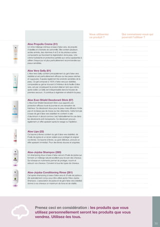 35
Prenez ceci en considération : les produits que vous
utilisez personnellement seront les produits que vous
vendrez. Utilisez-les tous.
Vous utiliseriez
ce produit ?
Qui connaissez-vous qui
pourrait l’utiliser ?
Aloe Propolis Creme (51)
Un riche mélange crémeux à base d’aloe vera, de propolis
d’abeilles et d’extraits de camomille. Elle contient plusieurs
acides aminés, des vitamines A et E et de précieux autres
composants qui favorisent la régénération de la peau. Une
crème hydratante et protectrice parfaite aux vertus apaisantes à
utiliser chaque jour et plus particulièrement recommandée aux
peaux sensibles.
Aloe Vera Gelly (61)
L’Aloe Vera Gelly contient principalement du gel d’aloe vera
stabilisé et est particulièrement efficace sur les peaux sèches
et rugueuses. Il apaise également les endroits sensibles de la
peau. Ce gel composé à 100% d’aloe vera pur stabilisé,
comparable au gel se trouvant à l’intérieur de la feuille d’aloe
vera, est par conséquent le produit idéal en tant que crème
après-soleil. Le Gelly est indispensable dans la trousse de
premiers secours ; il contribue à régénérer et rafraîchir la peau.
Aloe Ever-Shield Deodorant Stick (67)
L’Aloe Ever-Shield Deodorant Stick vous apporte une
protection efficace toute la journée et une sensation de
fraîcheur. Ce déodorant doux pour la peau mais efficace n’irrite
pas et ne laisse pas de traces sur les vêtements. Cette formule
à base de gel d’aloe vera stabilisé ne contient ni sels
d’aluminium ni alcool comme c’est habituellement le cas dans
les déodorants anti-transpirants. Ce déodorant procure
également un effet apaisant après le rasage ou l’épilation.
Aloe Lips (22)
Ce baume à lèvres contient du gel d’aloe vera stabilisé, de
l’huile de jojoba et un écran solaire pour protéger et soigner
vos lèvres. Ce baume à lèvres, au goût délicieux, procure un
effet apaisant immédiat. Pour des lèvres douces et soignées.
Aloe-Jojoba Shampoo (260)
Un shampoing doux à base d’aloe vera et d’huile de jojoba qui
forment un mélange naturel excellent pour le soin des cheveux.
Sa richesse en nutriments permet de protéger, nourrir et
adoucir vos cheveux. Convient à tous les types de cheveux.
Aloe-Jojoba Conditioning Rinse (261)
Cet après-shampoing à base d’aloe vera et d’huile de jojoba a
été spécialement conçu pour être utilisé après l’Aloe Jojoba
Shampoo. L’association de jojoba et de gel d’aloe vera stabilisé
donne à vos cheveux un maximum de force et de vitalité.
 