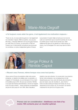 39
Marie-Alice Degraff
Serge Poleur &
Rénilde Capiot
Prenez ceci en considération : établissez une liste d’au
moins 100 contacts pour un résultat optimal.
«J’ai toujours voulu aider les gens, c’est également ma motivation majeure.»
“Toute ma vie, j’ai voulu aider les gens et c’est également
ma motivation majeure. Même si parfois, vous pouvez
être déçu. J’aimerais tellement voir tous les gens heureux
sur cette Terre. En France, j’ai rencontré un FBO de
Forever, qui m’a fait prendre conscience que je pouvais
me constituer un revenu indépendant grâce à Forever.
Les produits m’avaient déjà convaincue et j’ai tout de
suite eu le sentiment que ce serait le business de ma vie,
la carrière que je n’avais encore jamais eue. Aider
réellement les gens et me générer en même temps un
revenu, tout convergeait d’un seul coup dans le même
sens.”
« Réussir avec Forever, même lorsque vous avez tout perdu.»
«Nous avions 20 ans et possédions déjà notre propre
entreprise, un abattoir de volailles avec un grossiste, un
magasin et 16 employés. Je commençais à 4h du matin
et travaillais jusqu’à 20h. Six jours par semaine. Rénilde
s’occupait des tâches administratives, de tenir le magasin
et de nos deux enfants… Notre entreprise se développait
de plus en plus jusqu’en mai 1999, date à laquelle a
éclaté la crise de la dioxine. Un an plus tard, nous devions
fermer notre entreprise. Les conséquences ont été
désastreuses pour nous, plus de travail, plus de revenus,
plus de maison, plus de meubles et…plus d’amis.”
Suite à la découverte par hasard de Forever, ils ont pu
reprendre le cours de leur vie. Et comment ! Ils mènent
maintenant la vie dont ils ont toujours rêvé.
 
