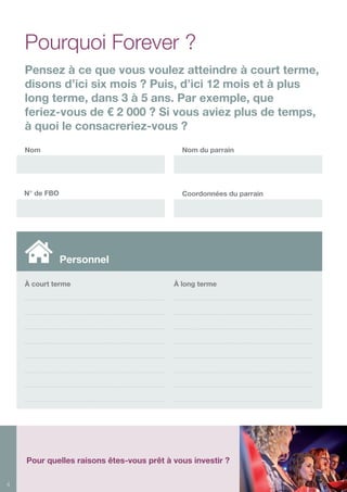 4
À court terme
Nom Nom du parrain
N° de FBO Coordonnées du parrain
À long terme
Personnel
Pourquoi Forever ?
Pensez à ce que vous voulez atteindre à court terme,
disons d’ici six mois ? Puis, d’ici 12 mois et à plus
long terme, dans 3 à 5 ans. Par exemple, que
feriez-vous de € 2 000 ? Si vous aviez plus de temps,
à quoi le consacreriez-vous ?
Pour quelles raisons êtes-vous prêt à vous investir ?
 