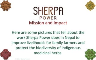 Mission and Impact
Here are some pictures that tell about the
work Sherpa Power does in Nepal to
improve livelihoods for family farmers and
protect the biodiversity of indigenous
medicinal herbs.
 