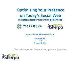 Optimizing Your Presence
   on Today’s Social Web
   Waterton Residential and DigitalSherpa




          Presentation for Waterton Residential

                    January 31, 2013
                          and
                    February 1, 2013


Chuck Greenewald, Account Management Supervisor
 