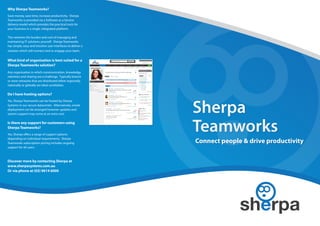 Why Sherpa Teamworks?
Save money, save time, increase productivity. Sherpa
Teamworks is provided via a Software as a Service
delivery model which provides the practical tools for
your business in a single, integrated platform.

This removes the burden and cost of managing and
maintaining IT solutions yourself. Sherpa Teamworks
has simple, easy and intuitive user interfaces to deliver a
solution which will connect and re-engage your team.


What kind of organisation is best suited for a
Sherpa Teamworks solution?
Any organisation in which communication, knowledge
retention and sharing are a challenge. Typically branch
or store networks that are distributed either regionally,
nationally or globally are ideal candidates.

Do I have hosting options?
Yes, Sherpa Teamworks can be hosted by Sherpa
Systems in our secure datacenter. Alternatively, onsite
deployment can be arranged however updates and
system support may come at an extra cost.

Is there any support for customers using
Sherpa Teamworks?
Yes, Sherpa offers a range of support options
depending on individual requirements. Sherpa
Teamworks subscription pricing includes ongoing               Connect people & drive productivity
support for all users.



Discover more by contacting Sherpa at
www.sherpasystems.com.au
Or via phone at (03) 9614 6000
 