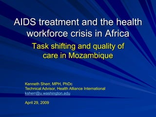 AIDS treatment and the health
   workforce crisis in Africa
      Task shifting and quality of
        care in Mozambique


  Kenneth Sherr, MPH, PhDc
  Technical Advisor, Health Alliance International
  ksherr@u.washington.edu

  April 29, 2009
 