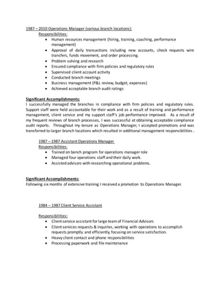 1987 – 2010 Operations Manager (various branch locations):
Responsibilities:
 Human resources management (hiring, training, coaching, performance
management)
 Approval of daily transactions including new accounts, check requests wire
transfers, funds movement, and order processing.
 Problem solving and research
 Ensured compliance with firm policies and regulatory rules
 Supervised client account activity
 Conducted branch meetings
 Business management (P&L review, budget, expenses)
 Achieved acceptable branch audit ratings
Significant Accomplishments:
I successfully managed the branches in compliance with firm policies and regulatory rules.
Support staff were held accountable for their work and as a result of training and performance
management, client service and my support staff’s job performance improved. As a result of
my frequent reviews of branch processes, I was successful at obtaining acceptable compliance
audit reports. Throughout my tenure as Operations Manager, I accepted promotions and was
transferred to larger branch locations which resulted in additional management responsibilities..
1987 – 1987 Assistant Operations Manager
Responsibilities:
 Trained on bench program for operations manager role
 Managed four operations staff and their daily work.
 Assisted advisors with researching operational problems.
Significant Accomplishments:
Following six months of extensive training I received a promotion to Operations Manager.
1984 – 1987 Client Service Assistant
Responsibilities:
 Client service assistant for large teamof Financial Advisors
 Client services requests & inquiries, working with operations to accomplish
requests promptly and efficiently, focusing on service satisfaction.
 Heavy client contact and phone responsibilities
 Processing paperwork and file maintenance
 