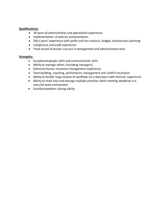Qualifications:
 30 years of administrative and operational experience
 Implementation of policies and procedures
 20(+) years’ experience with profit and loss analysis, budget, and business planning
 Compliance and audit experience
 Track record of proven success in management and administrative roles
Strengths:
 Exceptional people skills and communication skills
 Ability to manage others (including managers)
 Extensive human resources management experience
 Teambuilding, coaching, performance management and conflict resolution
 Ability to handle large volume of workflow on a daily basis with minimal supervision
 Ability to multi-task and manage multiple priorities while meeting deadlines in a
stressful work environment
 Excellent problem solving ability
 