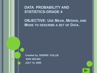 DATA PROBABILITY AND
STATISTICS-GRADE 4

OBJECTIVE: USE MEAN, MEDIAN, AND
MODE TO DESCRIBE A SET OF DATA.




Created by: SHERRI COLLIE
EDN 300-002
JULY 14, 2009
 