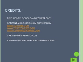 CREDITS:

 PICTURES BY: GOOGLE AND POWERPOINT

 CONTENT AND CURRICULUM PROVIDED BY:
 WWW.YOUTUBE.COM
 WWW.YOURTEACHER.COM
 WWW.LEARNINGUPGRADE.COM

 CREATED BY: SHERRI COLLIE

 A MATH LESSON PLAN FOR FOURTH GRADERS
 