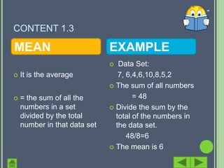 CONTENT 1.3

MEAN                          EXAMPLE
                                Data Set:
   It is the average            7, 6,4,6,10,8,5,2
                               The sum of all numbers

   = the sum of all the              = 48
    numbers in a set           Divide the sum by the
    divided by the total        total of the numbers in
    number in that data set     the data set.
                                    48/8=6
                               The mean is 6
 