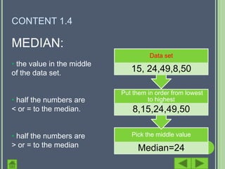 CONTENT 1.4

MEDIAN:
                                      Data set
• the value in the middle
of the data set.               15, 24,49,8,50

                            Put them in order from lowest
• half the numbers are               to highest
< or = to the median.           8,15,24,49,50

• half the numbers are         Pick the middle value
> or = to the median             Median=24
 