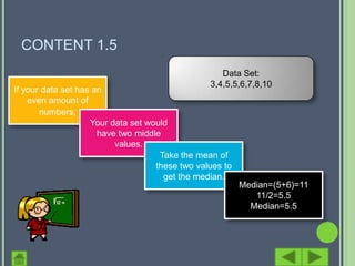 CONTENT 1.5
                                                    Data Set:
                                                 3,4,5,5,6,7,8,10
If your data set has an
    even amount of
       numbers,
                    Your data set would
                      have two middle
                          values.
                                     Take the mean of
                                    these two values to
                                      get the median.
                                                          Median=(5+6)=11
                                                             11/2=5.5
                                                            Median=5.5
 