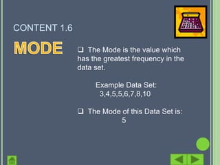 CONTENT 1.6

               The Mode is the value which
              has the greatest frequency in the
              data set.

                   Example Data Set:
                    3,4,5,5,6,7,8,10

               The Mode of this Data Set is:
                         5
 