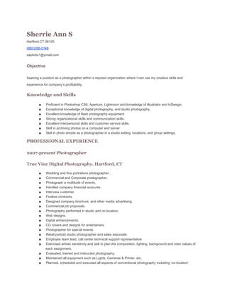 Sherrie Ann S
Hartford,CT 06105
(860)386­5148
saphoto1@ymail.com

Objective
Seeking a position as a photographer within a reputed organization where I can use my creative skills and
experience for company’s profitability.

Knowledge and Skills
■
■
■
■
■
■
■

Proficient in Photoshop CS6, Aperture, Lightroom and knowledge of Illustrator and InDesign.
Exceptional knowledge of digital photography, and studio photography.
Excellent knowledge of flash photography equipment.
Strong organizational skills and communication skills.
Excellent interpersonal skills and customer service skills.
Skill in archiving photos on a computer and server
Skill in photo shoots as a photographer in a studio setting, locations, and group settings.

PROFESSIONAL EXPERIENCE
2007-present Photographer
True Vine Digital Photography. Hartford, CT
■
■
■
■
■
■
■
■
■
■
■
■
■
■
■
■
■
■
■

Wedding and fine portraiture photographer.
Commercial and Corporate photographer.
Photograph a multitude of events.
Handled company financial accounts.
Interview customer.
Finalize contracts.
Designed company brochure, and other media advertising.
Commercial job proposals.
Photography performed in studio and on location.
Web designs.
Digital enhancements.
CD covers and designs for entertainers.
Photographer for special events.
Retail portrait studio photographer and sales associate.
Employee team lead, call center technical support representative.
Exercised artistic sensitivity and skill to plan the composition, lighting, background and color values of
each assignment.
Evaluated, trained and instructed photography.
Maintained all equipment such as Lights, Cameras & Printer, etc.
Planned, scheduled and executed all aspects of conventional photography including ‘on­location’

 