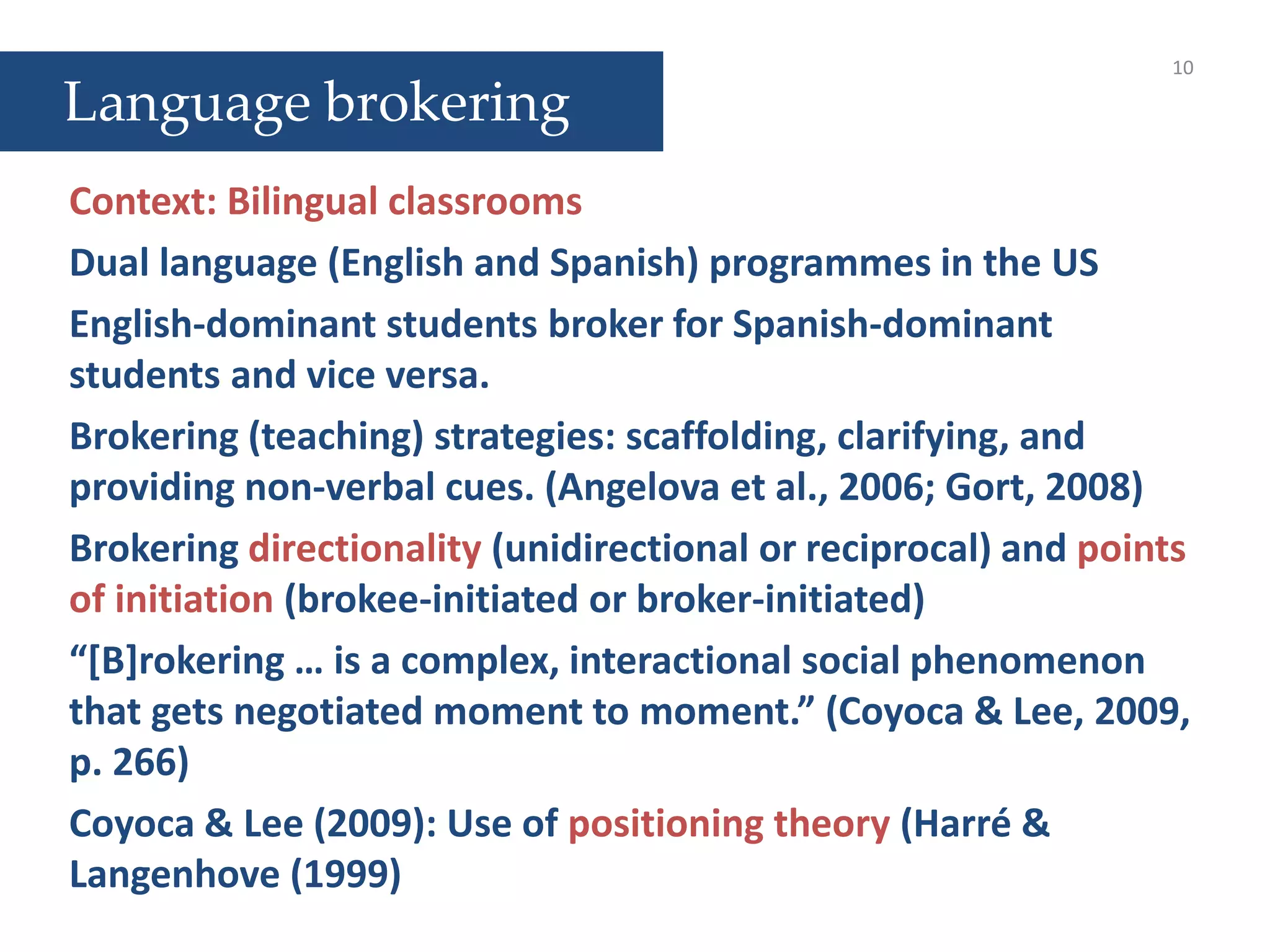 10
Context: Bilingual classrooms
Dual language (English and Spanish) programmes in the US
English-dominant students broker for Spanish-dominant
students and vice versa.
Brokering (teaching) strategies: scaffolding, clarifying, and
providing non-verbal cues. (Angelova et al., 2006; Gort, 2008)
Brokering directionality (unidirectional or reciprocal) and points
of initiation (brokee-initiated or broker-initiated)
“[B]rokering … is a complex, interactional social phenomenon
that gets negotiated moment to moment.” (Coyoca & Lee, 2009,
p. 266)
Coyoca & Lee (2009): Use of positioning theory (Harré &
Langenhove (1999)
Language brokering
 