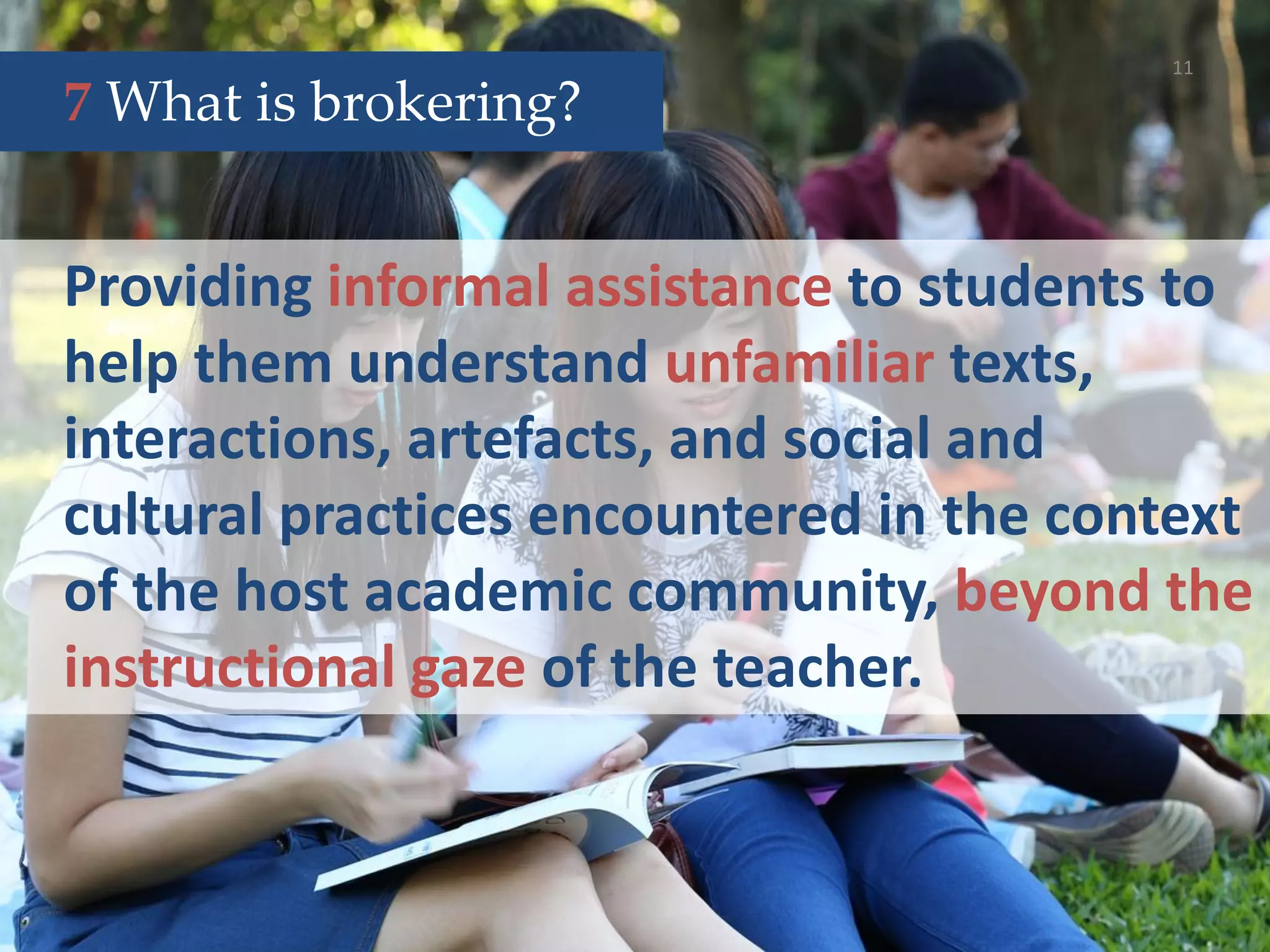11
Providing informal assistance to students to
help them understand unfamiliar texts,
interactions, artefacts, and social and
cultural practices encountered in the context
of the host academic community, beyond the
instructional gaze of the teacher.
7 What is brokering?
 