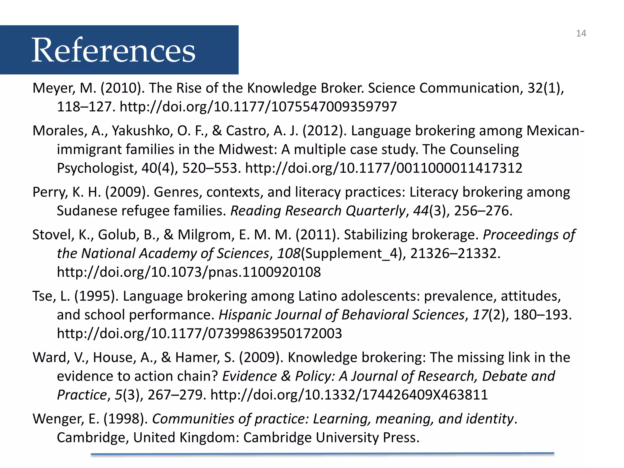 References
Meyer, M. (2010). The Rise of the Knowledge Broker. Science Communication, 32(1),
118–127. http://doi.org/10.1177/1075547009359797
Morales, A., Yakushko, O. F., & Castro, A. J. (2012). Language brokering among Mexican-
immigrant families in the Midwest: A multiple case study. The Counseling
Psychologist, 40(4), 520–553. http://doi.org/10.1177/0011000011417312
Perry, K. H. (2009). Genres, contexts, and literacy practices: Literacy brokering among
Sudanese refugee families. Reading Research Quarterly, 44(3), 256–276.
Stovel, K., Golub, B., & Milgrom, E. M. M. (2011). Stabilizing brokerage. Proceedings of
the National Academy of Sciences, 108(Supplement_4), 21326–21332.
http://doi.org/10.1073/pnas.1100920108
Tse, L. (1995). Language brokering among Latino adolescents: prevalence, attitudes,
and school performance. Hispanic Journal of Behavioral Sciences, 17(2), 180–193.
http://doi.org/10.1177/07399863950172003
Ward, V., House, A., & Hamer, S. (2009). Knowledge brokering: The missing link in the
evidence to action chain? Evidence & Policy: A Journal of Research, Debate and
Practice, 5(3), 267–279. http://doi.org/10.1332/174426409X463811
Wenger, E. (1998). Communities of practice: Learning, meaning, and identity.
Cambridge, United Kingdom: Cambridge University Press.
14
 
