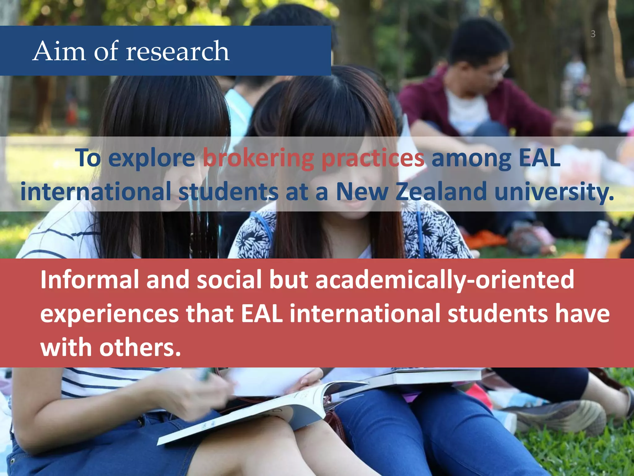 To explore brokering practices among EAL
international students at a New Zealand university.
3
Aim of research
Informal and social but academically-oriented
experiences that EAL international students have
with others.
 
