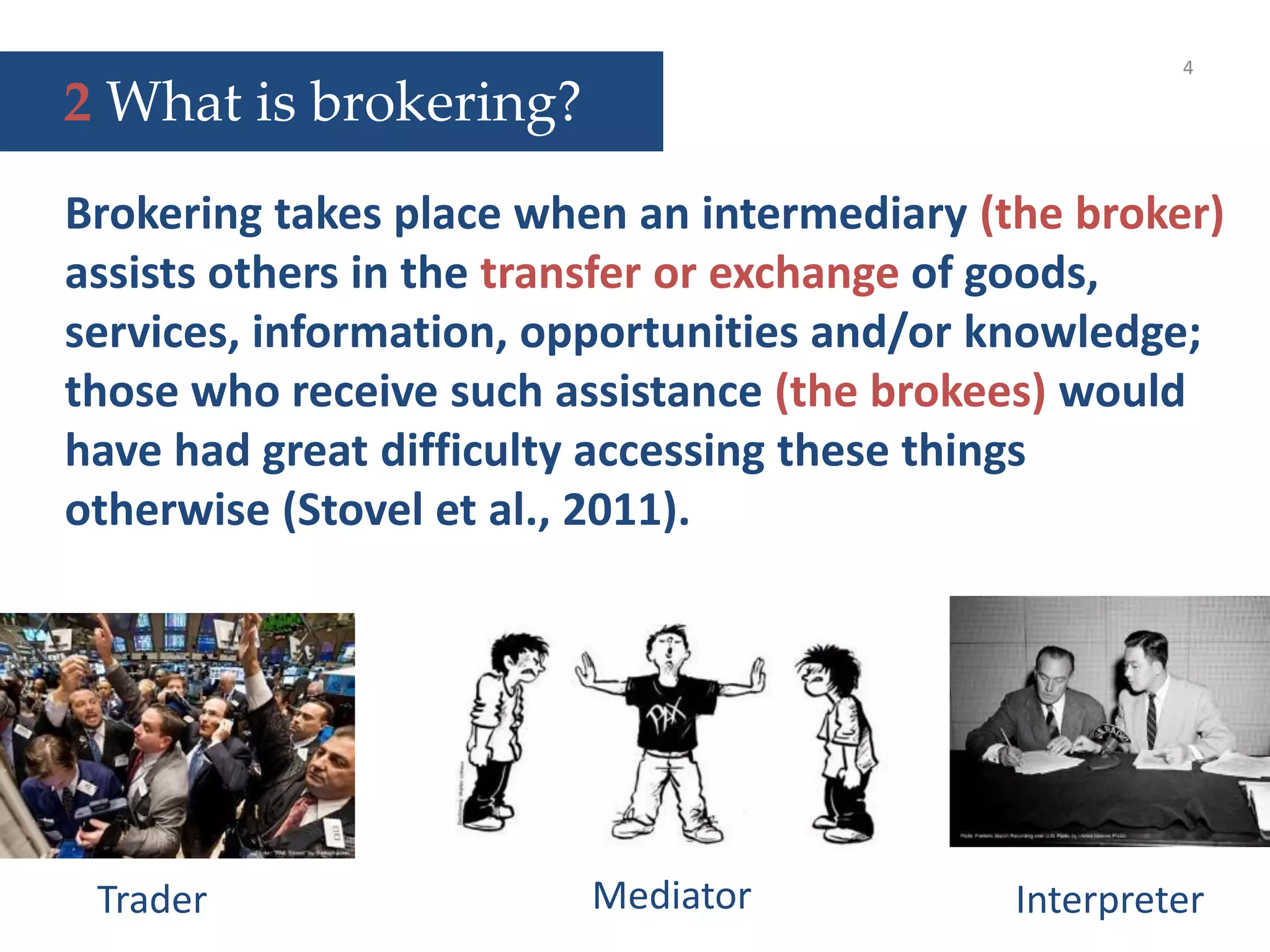 Trader InterpreterMediator
4
Brokering takes place when an intermediary (the broker)
assists others in the transfer or exchange of goods,
services, information, opportunities and/or knowledge;
those who receive such assistance (the brokees) would
have had great difficulty accessing these things
otherwise (Stovel et al., 2011).
2 What is brokering?
 