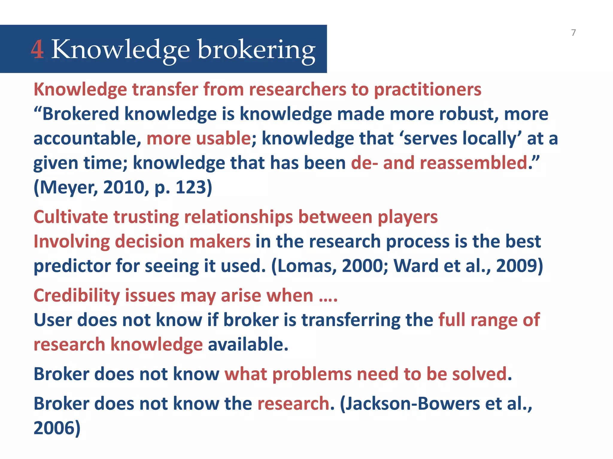 7
Knowledge transfer from researchers to practitioners
“Brokered knowledge is knowledge made more robust, more
accountable, more usable; knowledge that ‘serves locally’ at a
given time; knowledge that has been de- and reassembled.”
(Meyer, 2010, p. 123)
Cultivate trusting relationships between players
Involving decision makers in the research process is the best
predictor for seeing it used. (Lomas, 2000; Ward et al., 2009)
Credibility issues may arise when ….
User does not know if broker is transferring the full range of
research knowledge available.
Broker does not know what problems need to be solved.
Broker does not know the research. (Jackson-Bowers et al.,
2006)
4 Knowledge brokering
 