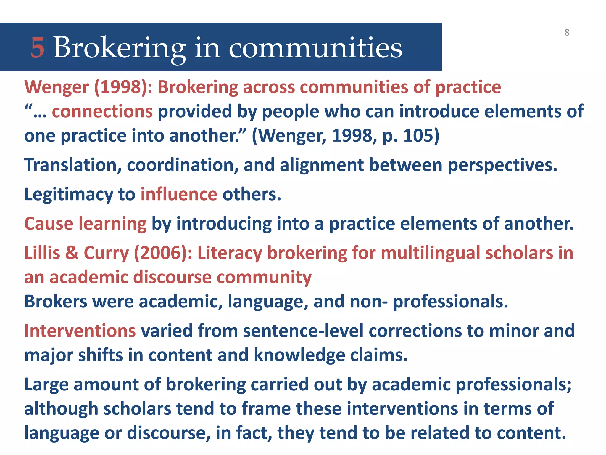 5 Brokering in communities
8
Wenger (1998): Brokering across communities of practice
“… connections provided by people who can introduce elements of
one practice into another.” (Wenger, 1998, p. 105)
Translation, coordination, and alignment between perspectives.
Legitimacy to influence others.
Cause learning by introducing into a practice elements of another.
Lillis & Curry (2006): Literacy brokering for multilingual scholars in
an academic discourse community
Brokers were academic, language, and non- professionals.
Interventions varied from sentence-level corrections to minor and
major shifts in content and knowledge claims.
Large amount of brokering carried out by academic professionals;
although scholars tend to frame these interventions in terms of
language or discourse, in fact, they tend to be related to content.
 