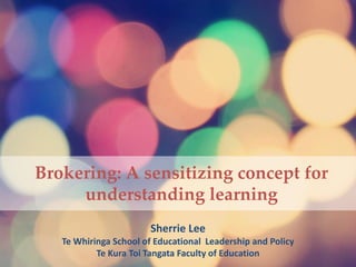 Brokering: A sensitizing concept for
understanding learning
Sherrie Lee
Te Whiringa School of Educational Leadership and Policy
Te Kura Toi Tangata Faculty of Education
 