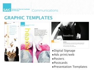 GRAPHIC TEMPLATES
      header
               SUBHEAD

               Wisit alit lummod tat utLorero
               erilisi. Ore min utpatue venia-
               met utat. Ut vulla amconse mod
               eriure volese vel eugue min
               hendreet, augueratum deleniat
               utpatuer susting ero essi.
                                                        headline

                                                        SUBHEAD
                                                        Wisit alit lummod tat ut. Lorero erilisi. Ore min utpatue veniamet utat.
                                                        Ut vulla amconse mod eriure volese vel eugue min hendreet, auguer

                                                        Call to action text style.
                                                        For more information, visit www.saic.edu




               CALL TO ACTION
                                                 •Digital Signage
                                                 •Ads print/web
               TEXT STYLE.
               For more information,
               visit www.saic.edu




                                                 •Posters
                                                 •Postcards
                                                 •Presentation Templates
 