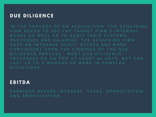 I N T H E P R O C E S S O F A N A C Q U I S I T I O N , T H E A C Q U I R I N G
F I R M N E E D S T O S E E T H E T A R G E T F I R M ’ S I N T E R N A L
B O O K S A S W E L L A S T O A U D I T T H E I R S Y S T E M S ,
P R O C E S S E S A N D S A L A R I E S . T H E A C Q U I R I N G F I R M
D O E S A N I N T E R N A L A U D I T . O F F E R S A R E M A D E
C O N T I N G E N T U P O N T H E F I N D I N G S O F T H E D U E
D I L I G E N C E P R O C E S S .   M O S T D U E D I L I G E N C E
P R O C E S S E S G O O N F O R A T L E A S T 9 0 D A Y S , B U T C A N
L A S T U P T O 6 M O N T H S O R M O R E I N C O M P L E X
S I T U A T I O N S .
D U E D I L I G E N C E
E B I T D A
E A R N I N G S B E F O R E I N T E R E S T , T A X E S , D E P R E C I A T I O N ,
A N D A M O R T I Z A T I O N .
 