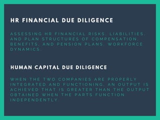 A S S E S S I N G H R F I N A N C I A L R I S K S , L I A B I L I T I E S ,
A N D P L A N S T R U C T U R E S O F C O M P E N S A T I O N ,
B E N E F I T S , A N D P E N S I O N P L A N S , W O R K F O R C E
D Y N A M I C S .  
H R F I N A N C I A L D U E D I L I G E N C E
H U M A N C A P I T A L D U E D I L I G E N C E
W H E N T H E T W O C O M P A N I E S A R E P R O P E R L Y
I N T E G R A T E D A N D F U N C T I O N I N G , A N O U T P U T I S
A C H I E V E D T H A T I S G R E A T E R T H A N T H E O U T P U T
O B T A I N E D W H E N T H E P A R T S F U N C T I O N
I N D E P E N D E N T L Y .
 