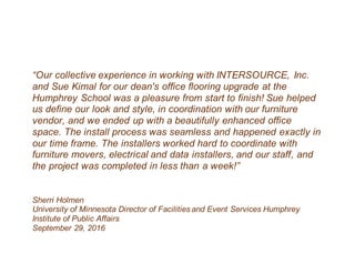 “Our collective experience in working with INTERSOURCE, Inc.
and Sue Kimal for our dean's office flooring upgrade at the
Humphrey School was a pleasure from start to finish! Sue helped
us define our look and style, in coordination with our furniture
vendor, and we ended up with a beautifully enhanced office
space. The install process was seamless and happened exactly in
our time frame. The installers worked hard to coordinate with
furniture movers, electrical and data installers, and our staff, and
the project was completed in less than a week!”
Sherri Holmen
University of Minnesota Director of Facilities and Event Services Humphrey
Institute of Public Affairs
September 29, 2016
 