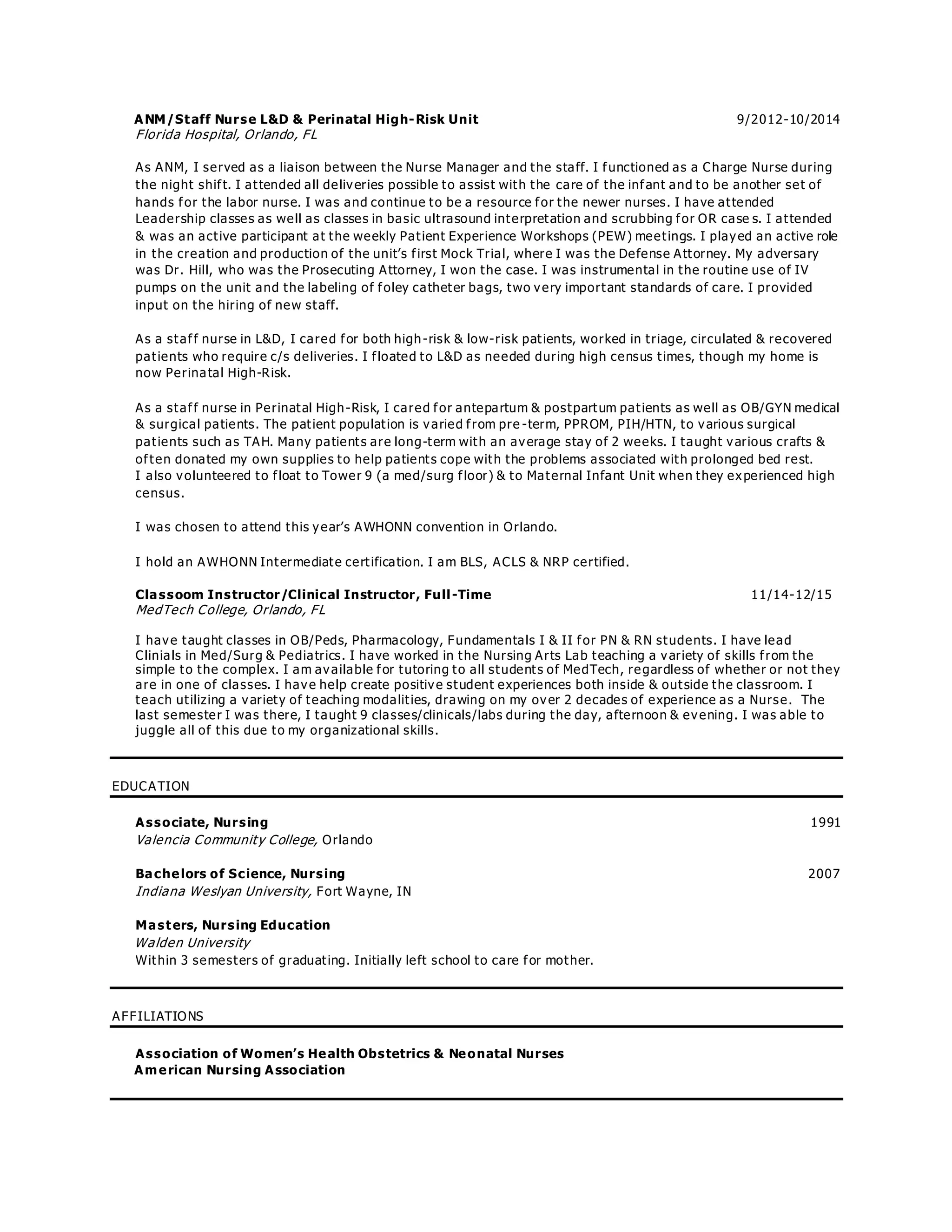 ANM/Staff Nurse L&D & Perinatal High-Risk Unit 9/2012-10/2014
Florida Hospital, Orlando, FL
As ANM, I served as a liaison between the Nurse Manager and the staff. I functioned as a Charge Nurse during
the night shift. I attended all deliveries possible to assist with the care of the infant and to be another set of
hands for the labor nurse. I was and continue to be a resource for the newer nurses. I have attended
Leadership classes as well as classes in basic ultrasound interpretation and scrubbing for OR case s. I attended
& was an active participant at the weekly Patient Experience Workshops (PEW) meetings. I played an active role
in the creation and production of the unit’s first Mock Trial, where I was the Defense Attorney. My adversary
was Dr. Hill, who was the Prosecuting Attorney, I won the case. I was instrumental in the routine use of IV
pumps on the unit and the labeling of foley catheter bags, two very important standards of care. I provided
input on the hiring of new staff.
As a staff nurse in L&D, I cared for both high-risk & low-risk patients, worked in triage, circulated & recovered
patients who require c/s deliveries. I floated to L&D as needed during high census times, though my home is
now Perinatal High-Risk.
As a staff nurse in Perinatal High-Risk, I cared for antepartum & postpartum patients as well as OB/GYN medical
& surgical patients. The patient population is varied from pre -term, PPROM, PIH/HTN, to various surgical
patients such as TAH. Many patients are long-term with an average stay of 2 weeks. I taught various crafts &
often donated my own supplies to help patients cope with the problems associated with prolonged bed rest.
I also volunteered to float to Tower 9 (a med/surg floor) & to Maternal Infant Unit when they experienced high
census.
I was chosen to attend this year’s AWHONN convention in Orlando.
I hold an AWHONN Intermediate certification. I am BLS, ACLS & NRP certified.
Classoom Instructor/Clinical Instructor, Full-Time 11/14-12/15
MedTech College, Orlando, FL
I have taught classes in OB/Peds, Pharmacology, Fundamentals I & II for PN & RN students. I have lead
Clinials in Med/Surg & Pediatrics. I have worked in the Nursing Arts Lab teaching a variety of skills from the
simple to the complex. I am available for tutoring to all students of MedTech, regardless of whether or not they
are in one of classes. I have help create positive student experiences both inside & outside the classroom. I
teach utilizing a variety of teaching modalities, drawing on my over 2 decades of experience as a Nurse. The
last semester I was there, I taught 9 classes/clinicals/labs during the day, afternoon & evening. I was able to
juggle all of this due to my organizational skills.
EDUCATION
Associate, Nursing 1991
Valencia Community College, Orlando
Bachelors of Science, Nursing 2007
Indiana Weslyan University, Fort Wayne, IN
Masters, Nursing Education
Walden University
Within 3 semesters of graduating. Initially left school to care for mother.
AFFILIATIONS
Association of Women’s Health Obstetrics & Neonatal Nurses
American Nursing Association
 
