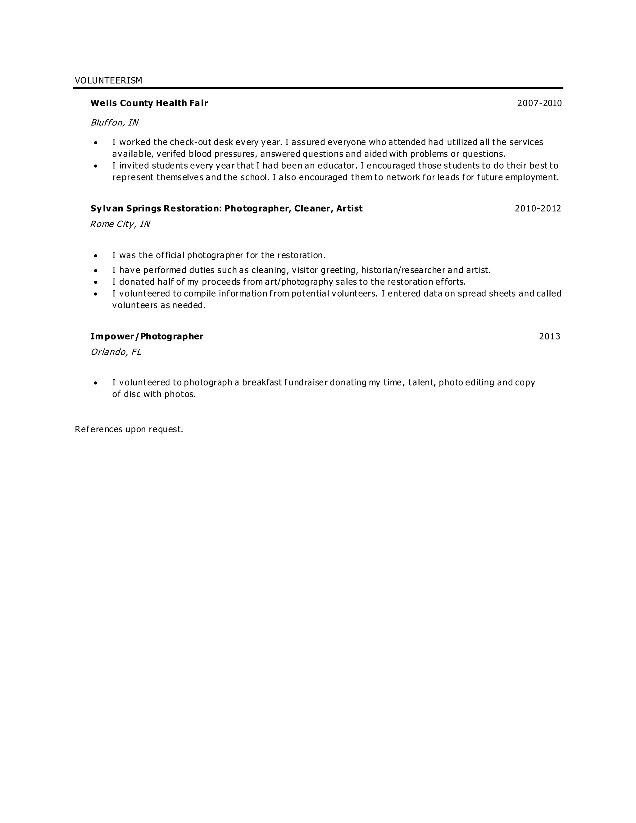 VOLUNTEERISM
Wells County Health Fair 2007-2010
Bluffon, IN
 I worked the check-out desk every year. I assured everyone who attended had utilized all the services
available, verifed blood pressures, answered questions and aided with problems or questions.
 I invited students every year that I had been an educator. I encouraged those students to do their best to
represent themselves and the school. I also encouraged them to network for leads for future employment.
Sylvan Springs Restoration: Photographer, Cleaner, Artist 2010-2012
Rome City, IN
 I was the official photographer for the restoration.
 I have performed duties such as cleaning, visitor greeting, historian/researcher and artist.
 I donated half of my proceeds from art/photography sales to the restoration efforts.
 I volunteered to compile information from potential volunteers. I entered data on spread sheets and called
volunteers as needed.
Impower/Photographer 2013
Orlando, FL
 I volunteered to photograph a breakfast f undraiser donating my time, talent, photo editing and copy
of disc with photos.
References upon request.
 