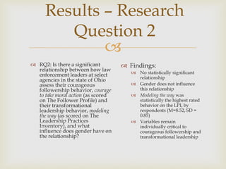 
Results – Research
Question 2
 RQ2: Is there a significant
relationship between how law
enforcement leaders at select
agencies in the state of Ohio
assess their courageous
followership behavior, courage
to take moral action (as scored
on The Follower Profile) and
their transformational
leadership behavior, modeling
the way (as scored on The
Leadership Practices
Inventory), and what
influence does gender have on
the relationship?
 Findings:
 No statistically significant
relationship
 Gender does not influence
this relationship
 Modeling the way was
statistically the highest rated
behavior on the LPI, by
respondents (M=8.52, SD =
0.85)
 Variables remain
individually critical to
courageous followership and
transformational leadership
 