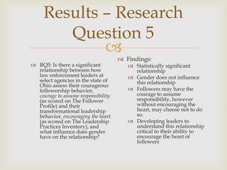 
Results – Research
Question 5
 RQ5: Is there a significant
relationship between how
law enforcement leaders at
select agencies in the state of
Ohio assess their courageous
followership behavior,
courage to assume responsibility
(as scored on The Follower
Profile) and their
transformational leadership
behavior, encouraging the heart
(as scored on The Leadership
Practices Inventory), and
what influence does gender
have on the relationship?
 Findings:
 Statistically significant
relationship
 Gender does not influence
this relationship
 Followers may have the
courage to assume
responsibility, however
without encouraging the
heart, may choose not to do
so.
 Developing leaders to
understand this relationship
critical to their ability to
encourage the heart of
followers
 