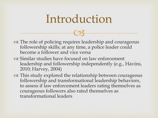 
 The role of policing requires leadership and courageous
followership skills; at any time, a police leader could
become a follower and vice versa
 Similar studies have focused on law enforcement
leadership and followership independently (e.g., Havins,
2010; Harvey, 2004)
 This study explored the relationship between courageous
followership and transformational leadership behaviors,
to assess if law enforcement leaders rating themselves as
courageous followers also rated themselves as
transformational leaders
Introduction
 