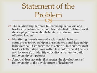 
 The relationship between followership behaviors and
leadership behaviors had not been studied to determine if
developing followership behaviors produces more
effective leaders
 Identifying the existence of a relationship between
courageous followership and transformational leadership
behaviors could improve the selection of law enforcement
leaders, better align roles within law enforcement (leaders
and followers), or identify educational venues to build
followership competency
 A model does not exist that relates the development of
followership to the development of leadership
Statement of the
Problem
 