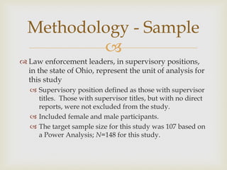 
 Law enforcement leaders, in supervisory positions,
in the state of Ohio, represent the unit of analysis for
this study
 Supervisory position defined as those with supervisor
titles. Those with supervisor titles, but with no direct
reports, were not excluded from the study.
 Included female and male participants.
 The target sample size for this study was 107 based on
a Power Analysis; N=148 for this study.
Methodology - Sample
 